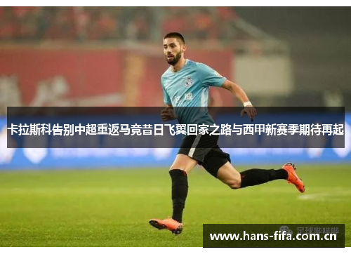 卡拉斯科告别中超重返马竞昔日飞翼回家之路与西甲新赛季期待再起